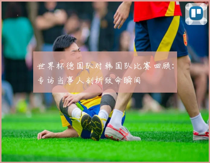 世界杯德国队对韩国队比赛回顾：专访当事人剖析致命瞬间