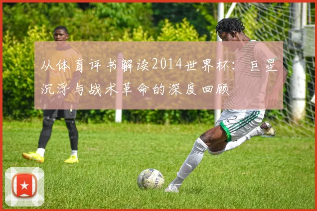 从体育评书解读2014世界杯:巨星沉浮与战术革命的深度回顾