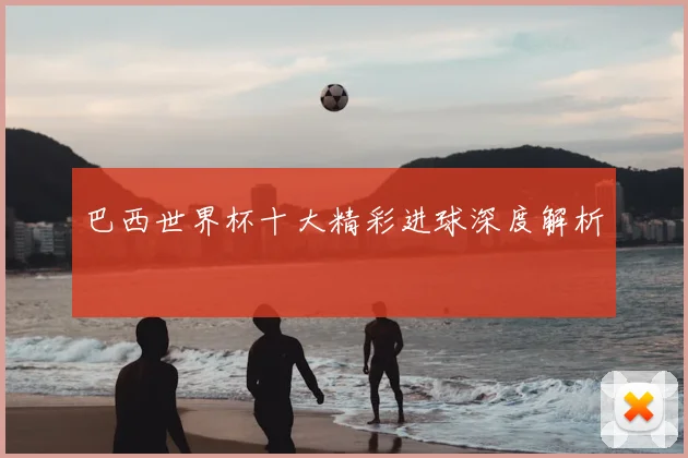 巴西世界杯十大精彩进球深度解析