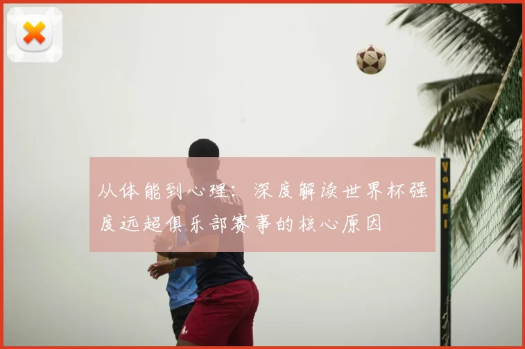 从体能到心理:深度解读世界杯强度远超俱乐部赛事的核心原因