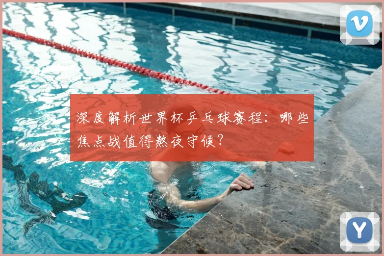 深度解析世界杯乒乓球赛程：哪些焦点战值得熬夜守候？